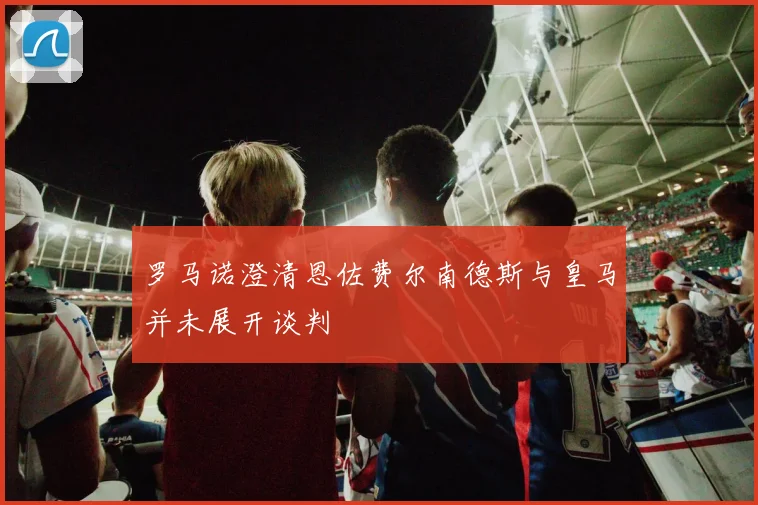 罗马诺澄清恩佐费尔南德斯与皇马并未展开谈判