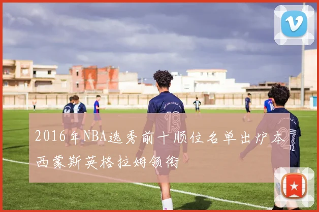 2016年NBA选秀前十顺位名单出炉本西蒙斯英格拉姆领衔