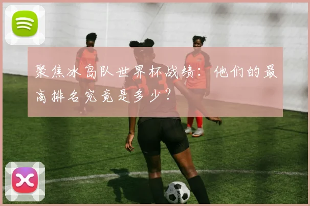 聚焦冰岛队世界杯战绩:他们的最高排名究竟是多少?