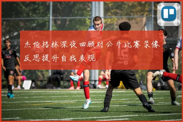 杰伦格林深夜回顾对公牛比赛录像反思提升自我表现
