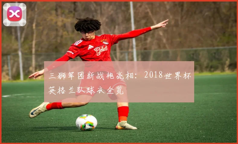 三狮军团新战袍亮相:2018世界杯英格兰队球衣全览