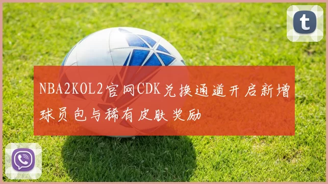 NBA2KOL2官网CDK兑换通道开启新增球员包与稀有皮肤奖励