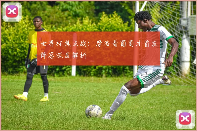 世界杯焦点战:摩洛哥葡萄牙首发阵容深度解析