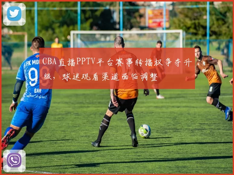CBA直播PPTV平台赛事转播权争夺升级，球迷观看渠道面临调整
