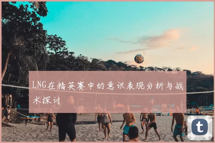 LNG在精英赛中的意识表现分析与战术探讨