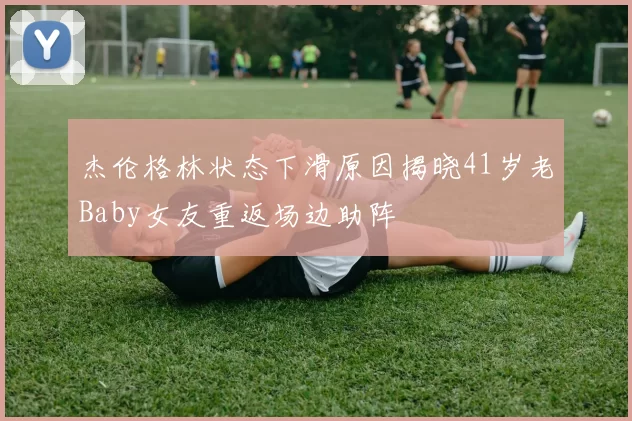 杰伦格林状态下滑原因揭晓41岁老Baby女友重返场边助阵