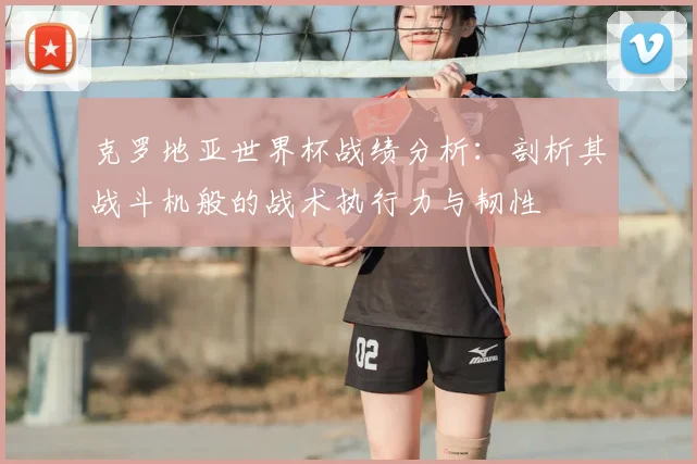 克罗地亚世界杯战绩分析:剖析其战斗机般的战术执行力与韧性