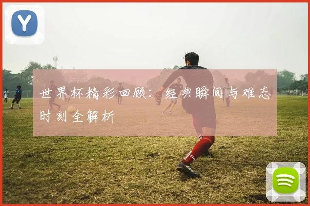 世界杯精彩回顾:经典瞬间与难忘时刻全解析