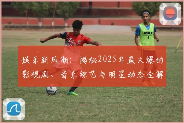 娱乐新风潮：揭秘2025年最火爆的影视剧、音乐综艺与明星动态全解析
