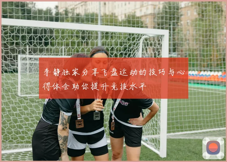 李静独家分享飞盘运动的技巧与心得体会助你提升竞技水平