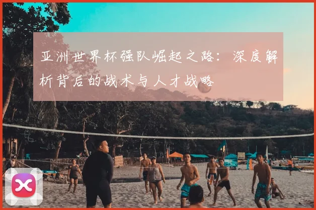 亚洲世界杯强队崛起之路:深度解析背后的战术与人才战略